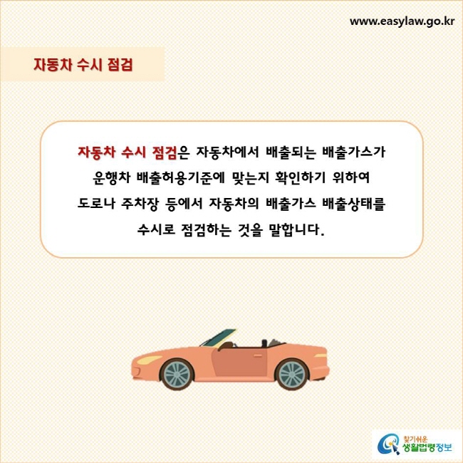 자동차 수시 점검
자동차 수시 점검은 자동차에서 배출되는 배출가스가 
운행차 배출허용기준에 맞는지 확인하기 위하여 
도로나 주차장 등에서 자동차의 배출가스 배출상태를 
수시로 점검하는 것을 말합니다.
찾기쉬운 생활법령정보 로고
www.easylaw.go.kr